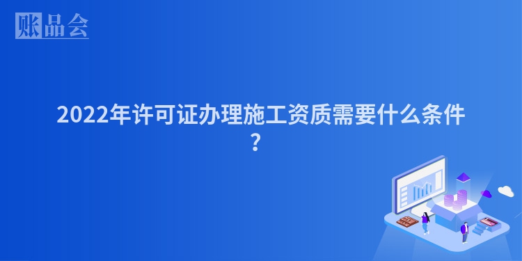 2022年许可证办理施工资质需要什么条件？