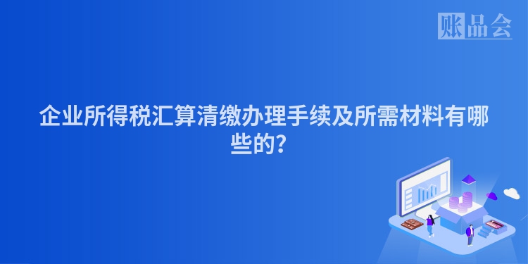 企业所得税汇算清缴办理手续及所需材料有哪些的？