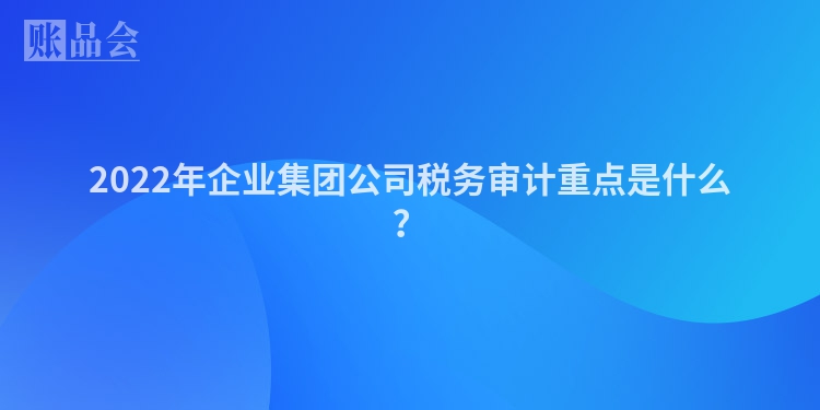 2022年企业集团公司税务审计重点是什么？