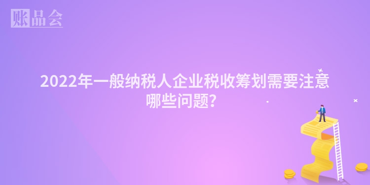 2022年一般纳税人企业税收筹划需要注意哪些问题？