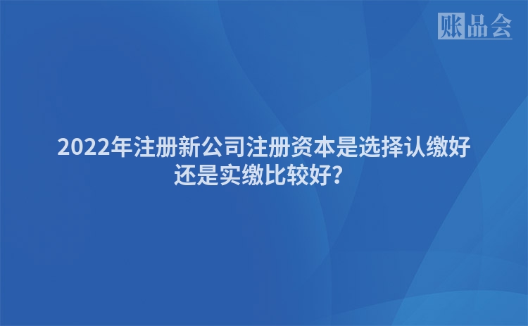 2022年注册新公司注册资本是选择认缴好还是实缴比较好？