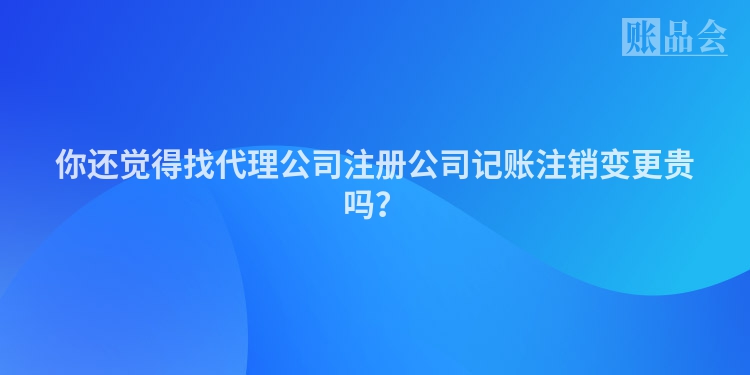 你还觉得找代理公司注册公司记账注销变更贵吗？