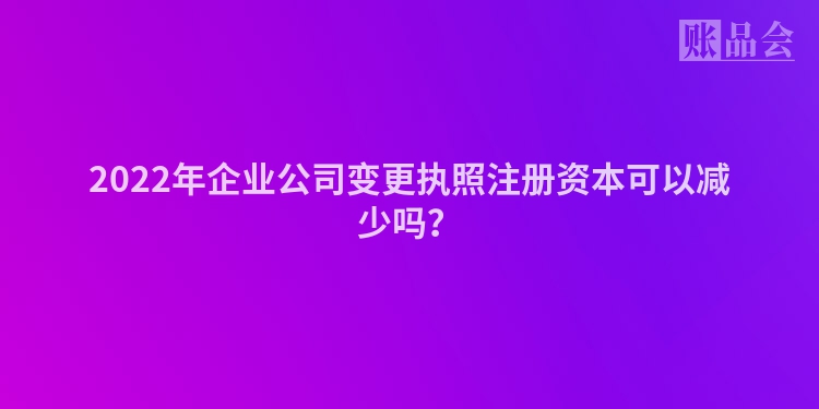 2022年企业公司变更执照注册资本可以减少吗？