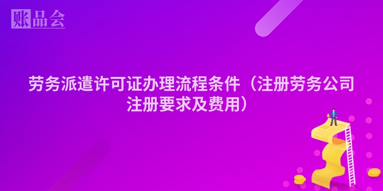 劳务派遣许可证办理流程条件(注册劳务公司注册要求及费用)