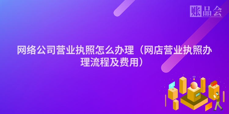 网络公司营业执照怎么办理（网店营业执照办理流程及费用）