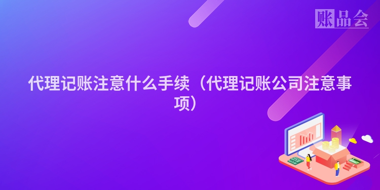 代理记账注意什么手续（代理记账公司注意事项）
