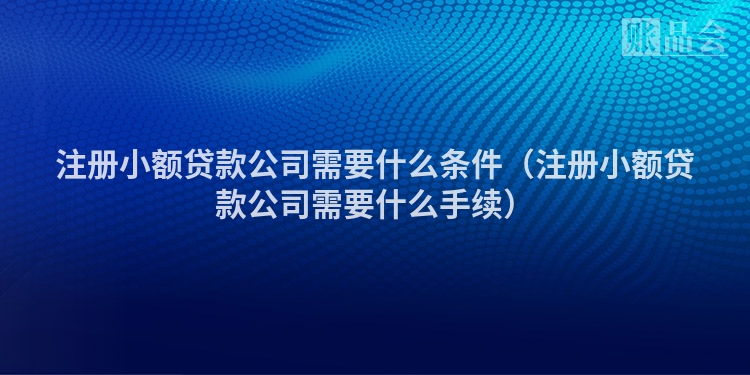 注册小额贷款公司需要什么条件（注册小额贷款公司需要什么手续）
