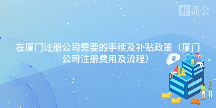 在厦门注册公司需要的手续及补贴政策（厦门公司注册费用及流程）