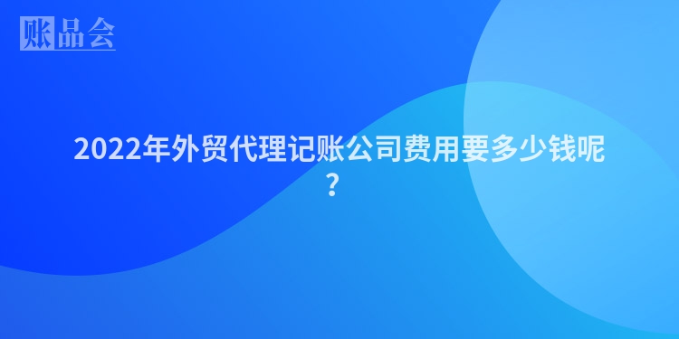 2022年外贸代理记账公司费用要多少钱呢？