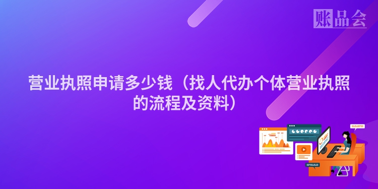 营业执照申请多少钱（找人代办个体营业执照的流程及资料）