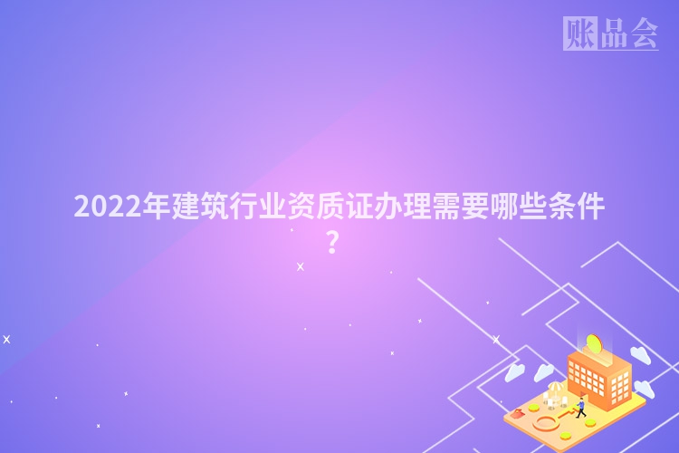 2022年建筑行业资质证办理需要哪些条件？