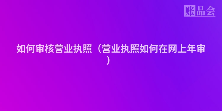如何审核营业执照（营业执照如何在网上年审）