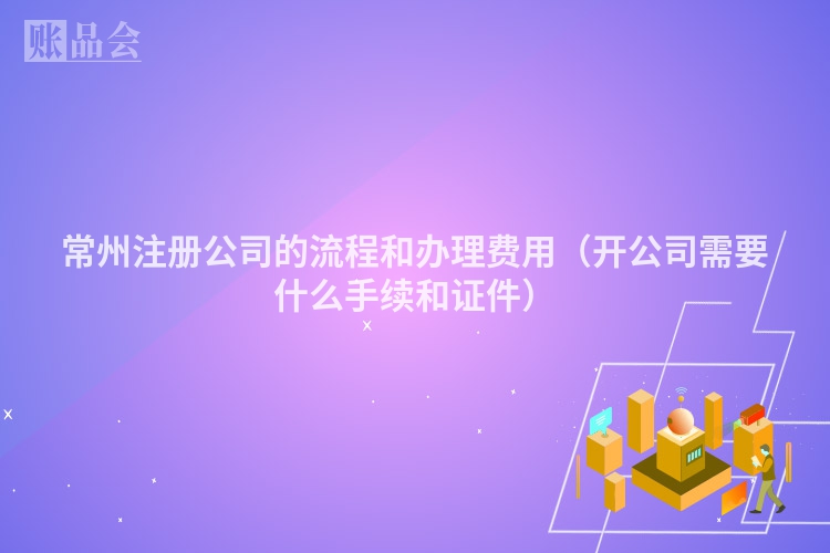 常州注册公司的流程和办理费用(开公司需要什么手续和证件)