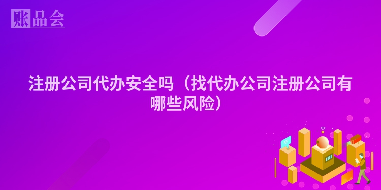 注册公司代办安全吗（找代办公司注册公司有哪些风险）