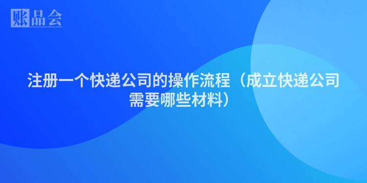 注册一个快递公司的操作流程（成立快递公司需要哪些材料）