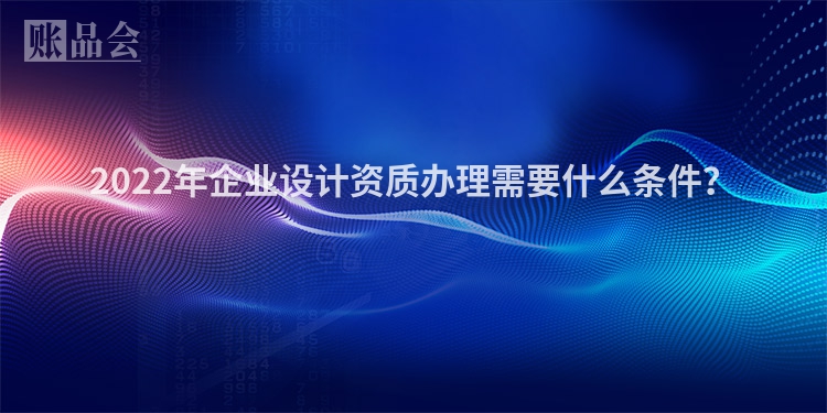 2022年企业设计资质办理需要什么条件？