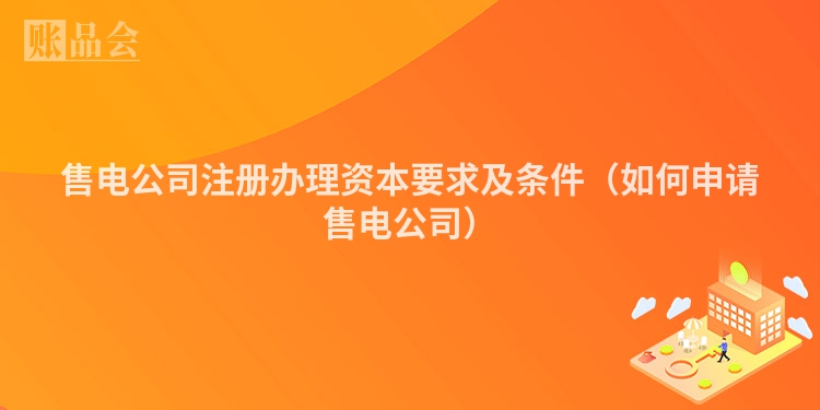 售电公司注册办理资本要求及条件（如何申请售电公司）