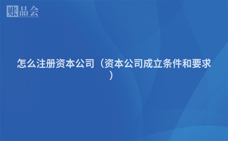 怎么注册资本公司(资本公司成立条件和要求)