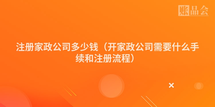 注册家政公司多少钱（开家政公司需要什么手续和注册流程）