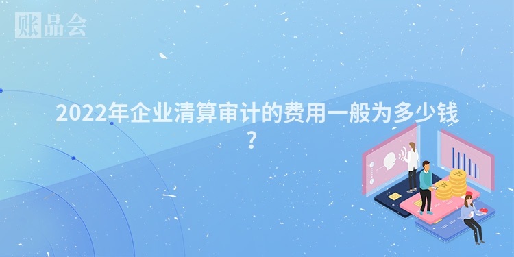 2022年企业清算审计的费用一般为多少钱？