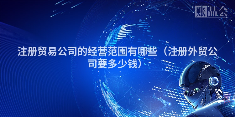 注册贸易公司的经营范围有哪些(注册外贸公司要多少钱)