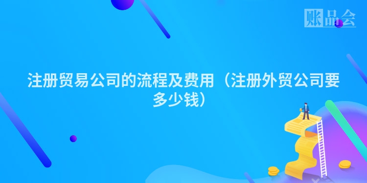 注册贸易公司的流程及费用（注册外贸公司要多少钱）