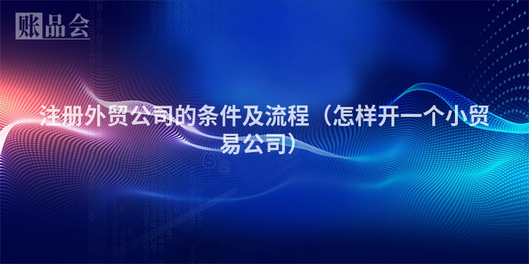 注册外贸公司的条件及流程（怎样开一个小贸易公司）