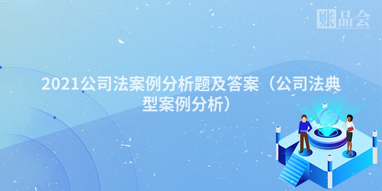 2021公司法案例分析题及答案（公司法典型案例分析）