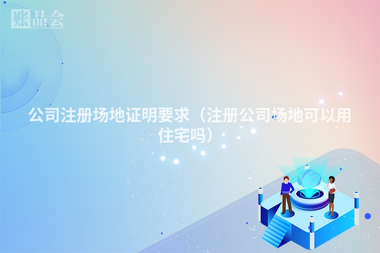 公司注册场地证明要求(注册公司场地可以用住宅吗)