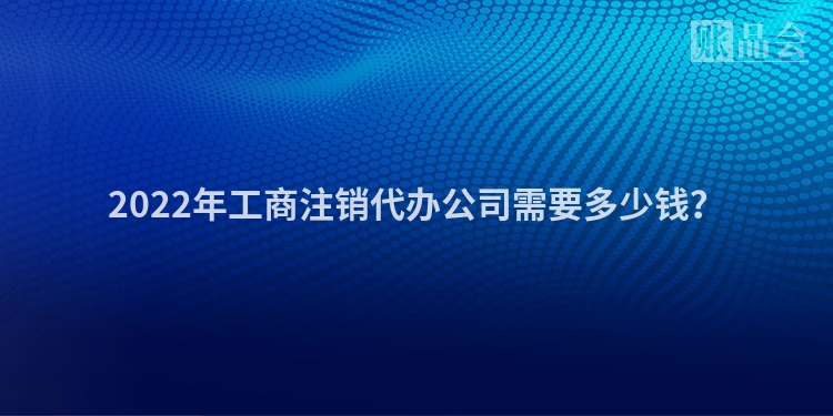 2022年工商注销代办公司需要多少钱？