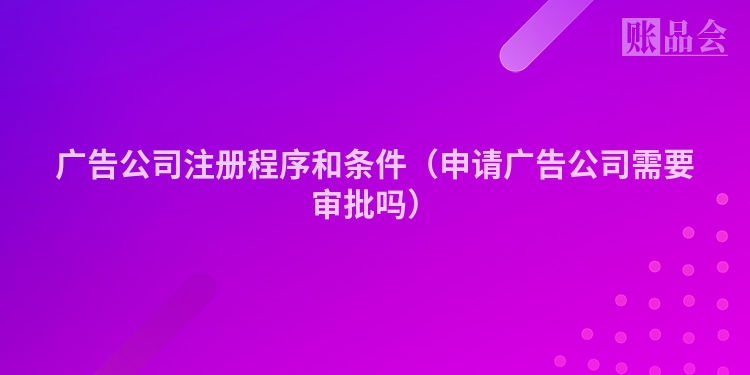 广告公司注册程序和条件（申请广告公司需要审批吗）