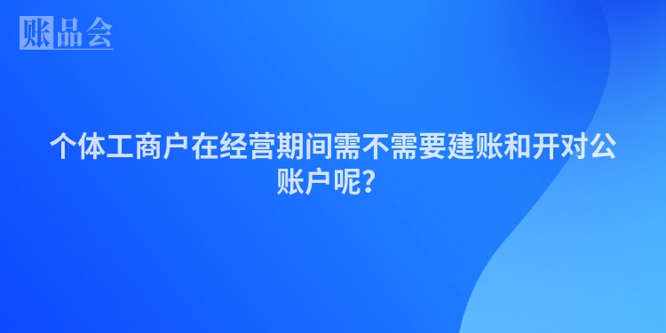 个体工商户在经营期间需不需要建账和开对公账户呢？
