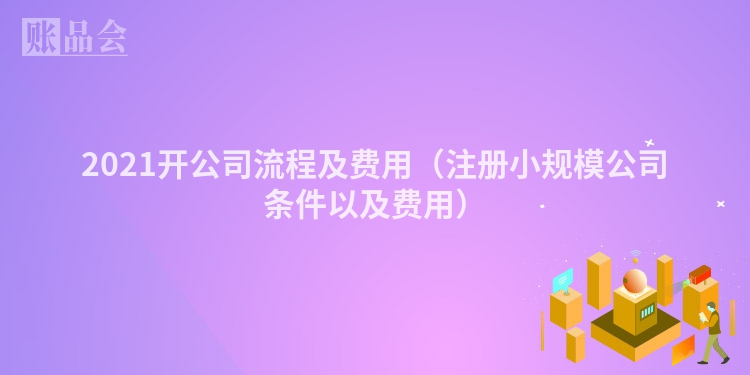 2021开公司流程及费用(注册小规模公司条件以及费用)
