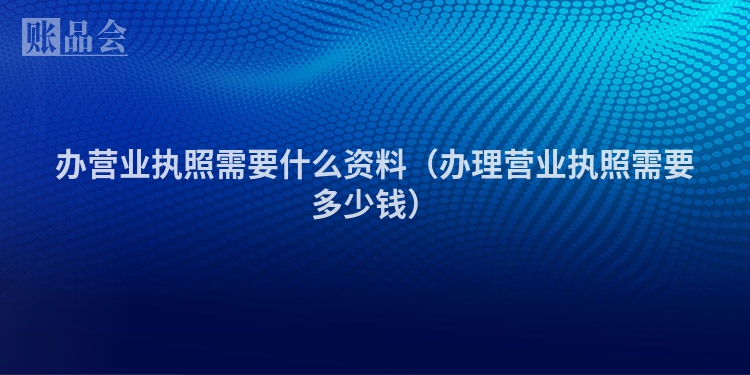 办营业执照需要什么资料（办理营业执照需要多少钱）