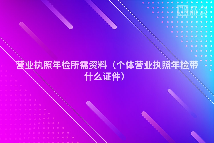 营业执照年检所需资料（个体营业执照年检带什么证件）