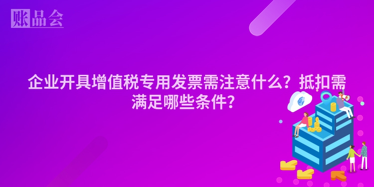 企业开具增值税专用发票需注意什么？抵扣需满足哪些条件？