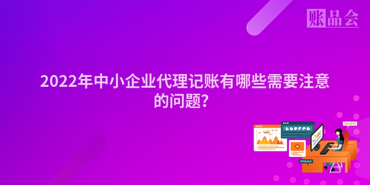 2022年中小企业代理记账有哪些需要注意的问题？