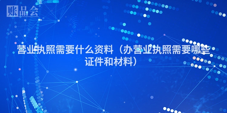 营业执照需要什么资料（办营业执照需要哪些证件和材料）