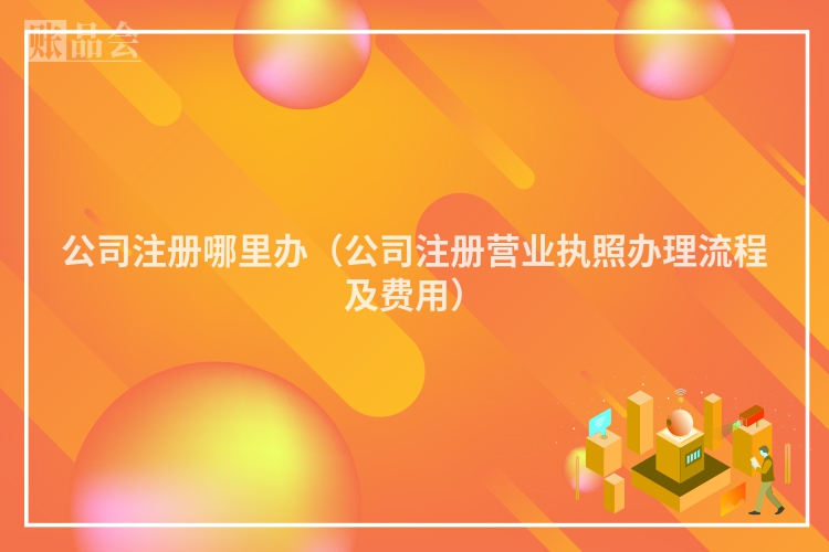 公司注册哪里办（公司注册营业执照办理流程及费用）