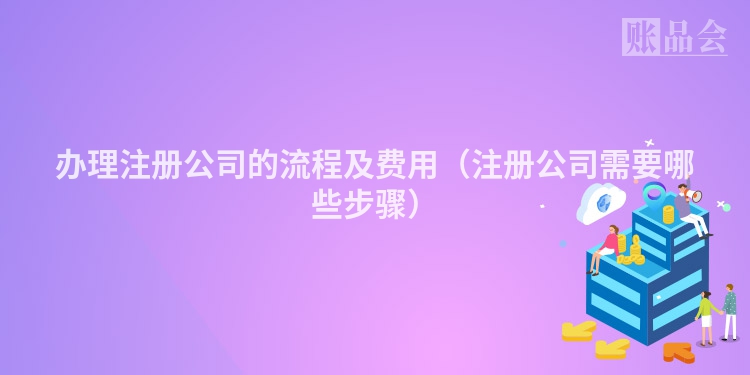 办理注册公司的流程及费用（注册公司需要哪些步骤）