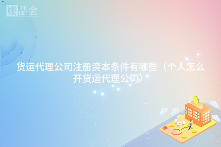 货运代理公司注册资本条件有哪些（个人怎么开货运代理公司）