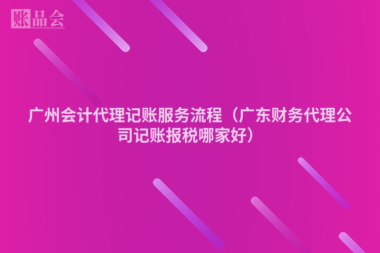 广州会计代理记账服务流程（广东财务代理公司记账报税哪家好）