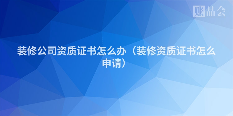装修公司资质证书怎么办（装修资质证书怎么申请）
