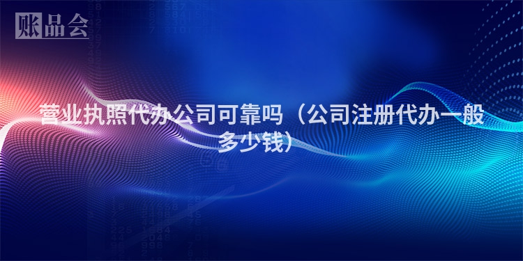营业执照代办公司可靠吗（公司注册代办一般多少钱）