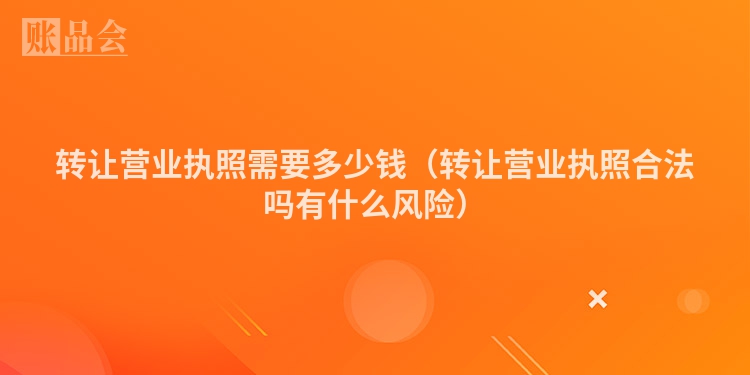 转让营业执照需要多少钱（转让营业执照合法吗有什么风险）