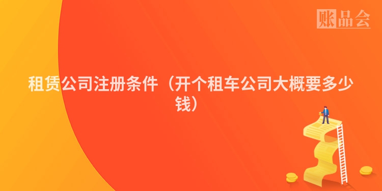 租赁公司注册条件（开个租车公司大概要多少钱）