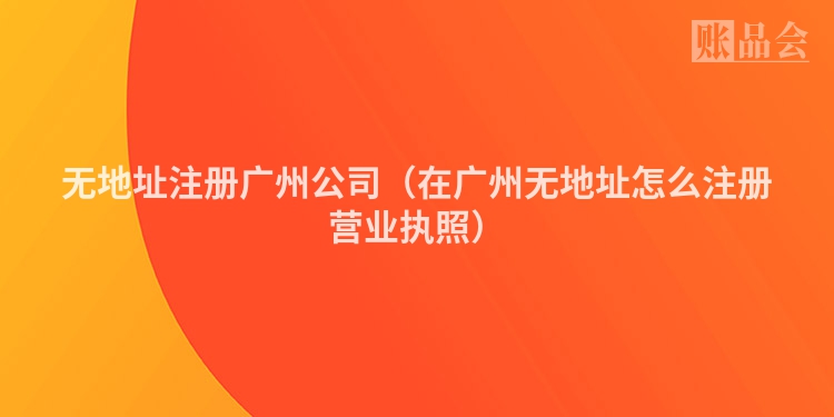 无地址注册广州公司（在广州无地址怎么注册营业执照）