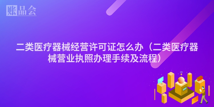 二类医疗器械经营许可证怎么办（二类医疗器械营业执照办理手续及流程）
