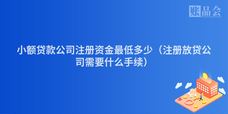 小额贷款公司注册资金最低多少（注册放贷公司需要什么手续）