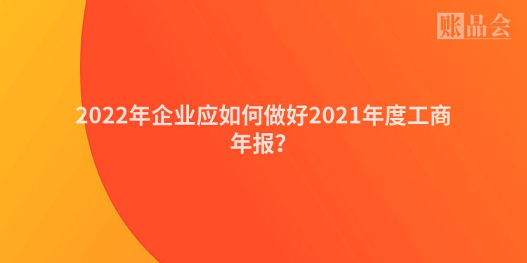 2022年企业应如何做好2021年度工商年报？